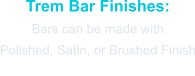 Trem Bar Finishes: Bars can be made with  Polished, Satin, or Brushed Finish